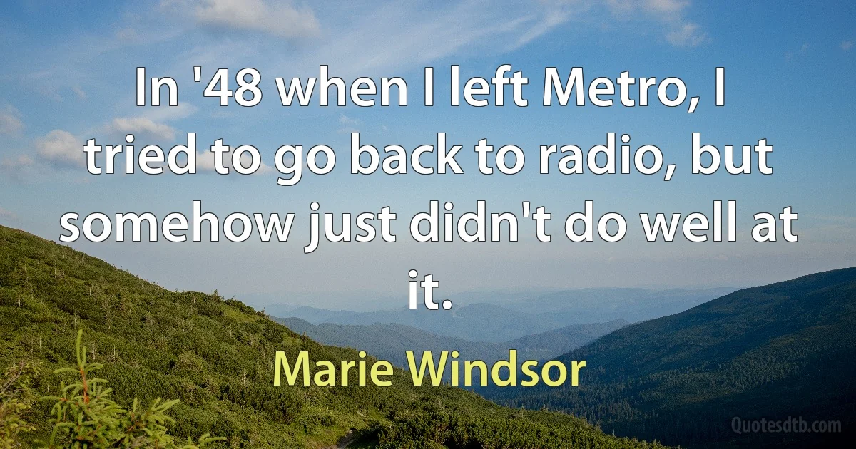 In '48 when I left Metro, I tried to go back to radio, but somehow just didn't do well at it. (Marie Windsor)