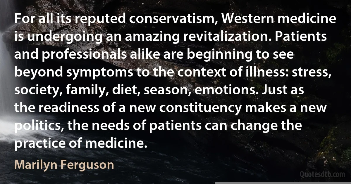 For all its reputed conservatism, Western medicine is undergoing an amazing revitalization. Patients and professionals alike are beginning to see beyond symptoms to the context of illness: stress, society, family, diet, season, emotions. Just as the readiness of a new constituency makes a new politics, the needs of patients can change the practice of medicine. (Marilyn Ferguson)