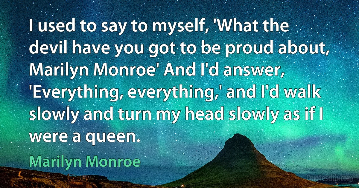 I used to say to myself, 'What the devil have you got to be proud about, Marilyn Monroe' And I'd answer, 'Everything, everything,' and I'd walk slowly and turn my head slowly as if I were a queen. (Marilyn Monroe)