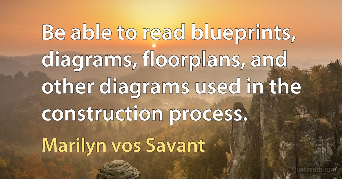 Be able to read blueprints, diagrams, floorplans, and other diagrams used in the construction process. (Marilyn vos Savant)