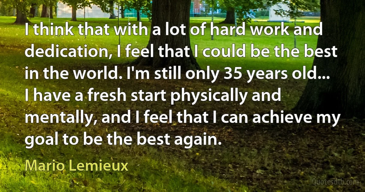 I think that with a lot of hard work and dedication, I feel that I could be the best in the world. I'm still only 35 years old... I have a fresh start physically and mentally, and I feel that I can achieve my goal to be the best again. (Mario Lemieux)