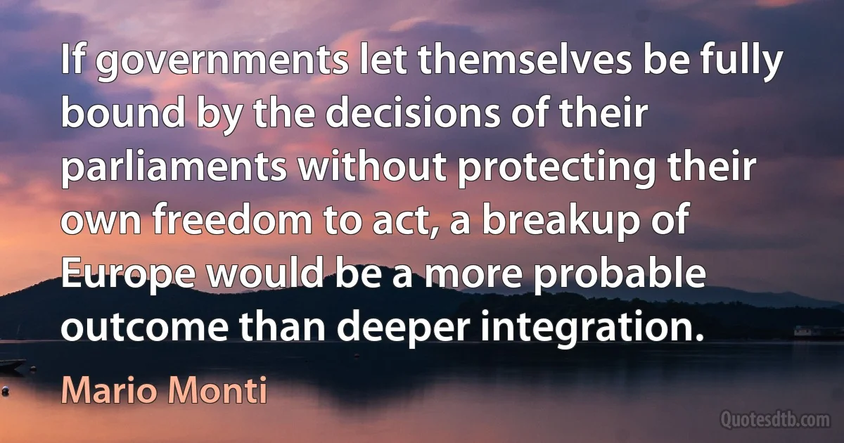 If governments let themselves be fully bound by the decisions of their parliaments without protecting their own freedom to act, a breakup of Europe would be a more probable outcome than deeper integration. (Mario Monti)