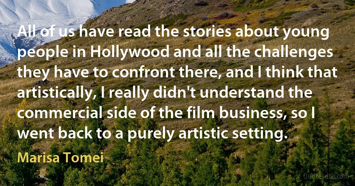 All of us have read the stories about young people in Hollywood and all the challenges they have to confront there, and I think that artistically, I really didn't understand the commercial side of the film business, so I went back to a purely artistic setting. (Marisa Tomei)