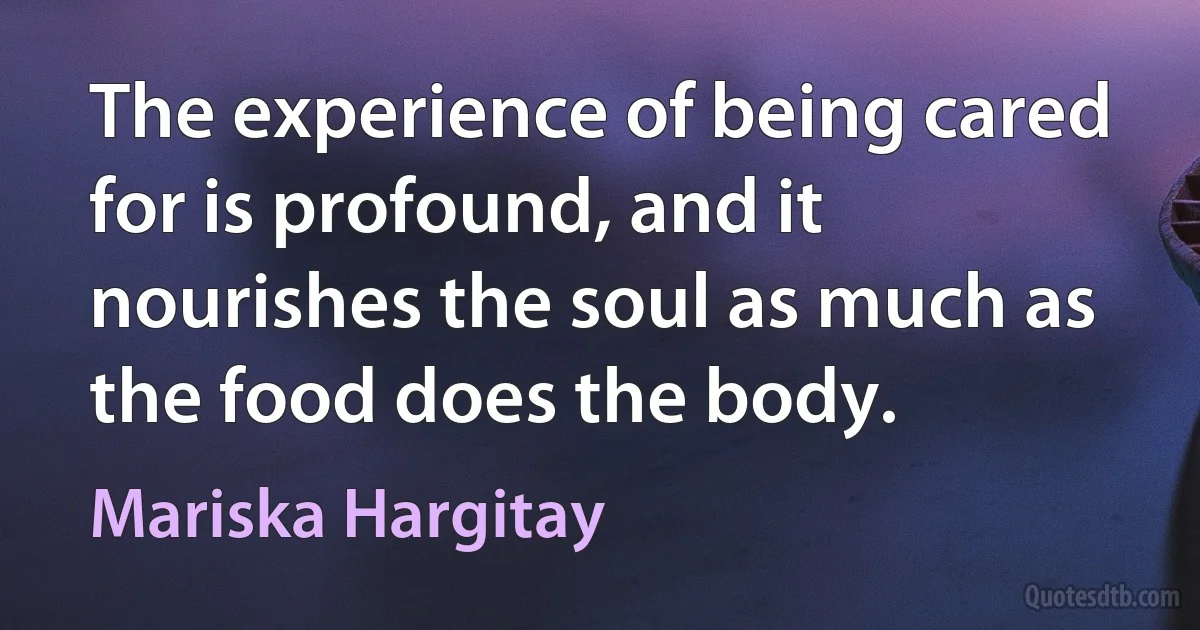 The experience of being cared for is profound, and it nourishes the soul as much as the food does the body. (Mariska Hargitay)