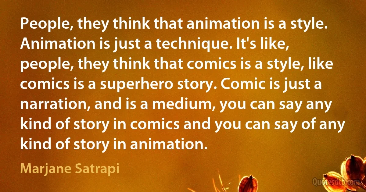 People, they think that animation is a style. Animation is just a technique. It's like, people, they think that comics is a style, like comics is a superhero story. Comic is just a narration, and is a medium, you can say any kind of story in comics and you can say of any kind of story in animation. (Marjane Satrapi)