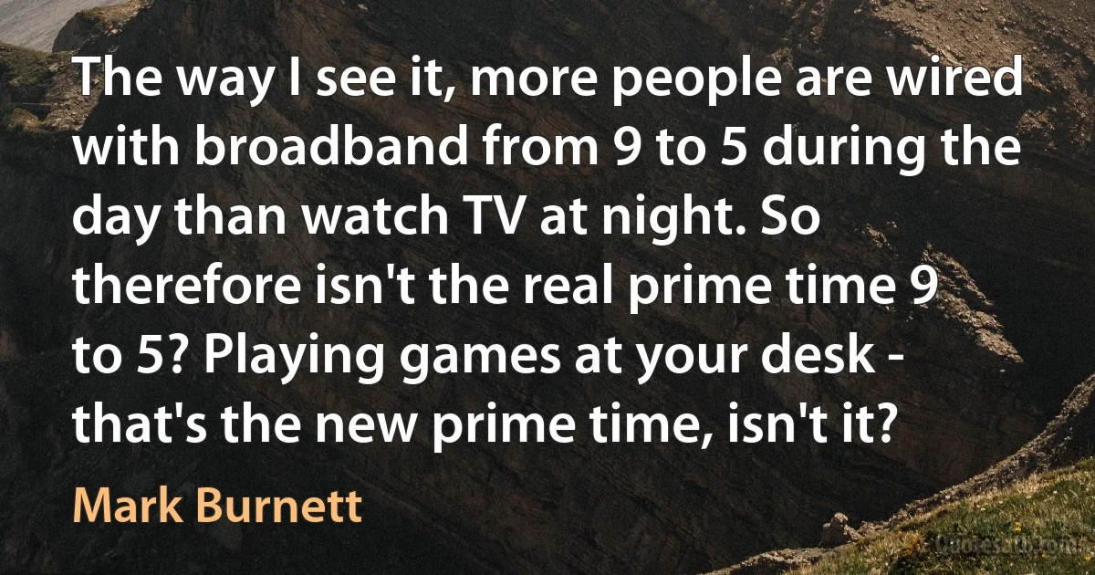 The way I see it, more people are wired with broadband from 9 to 5 during the day than watch TV at night. So therefore isn't the real prime time 9 to 5? Playing games at your desk - that's the new prime time, isn't it? (Mark Burnett)