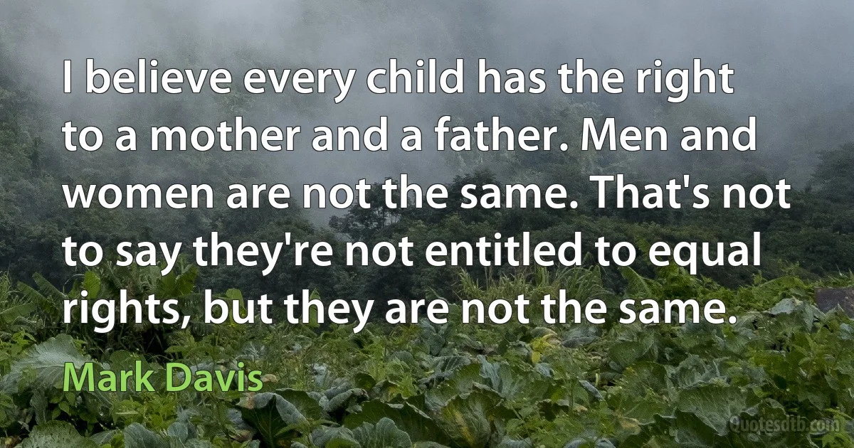 I believe every child has the right to a mother and a father. Men and women are not the same. That's not to say they're not entitled to equal rights, but they are not the same. (Mark Davis)