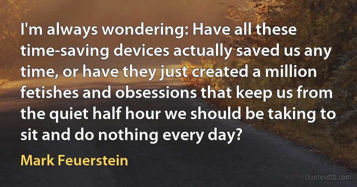 I'm always wondering: Have all these time-saving devices actually saved us any time, or have they just created a million fetishes and obsessions that keep us from the quiet half hour we should be taking to sit and do nothing every day? (Mark Feuerstein)