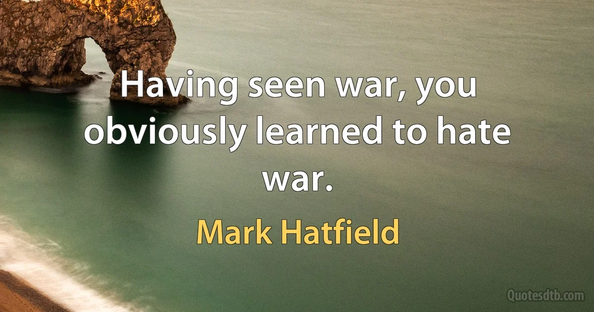 Having seen war, you obviously learned to hate war. (Mark Hatfield)