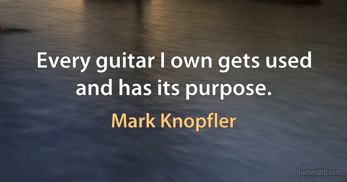 Every guitar I own gets used and has its purpose. (Mark Knopfler)