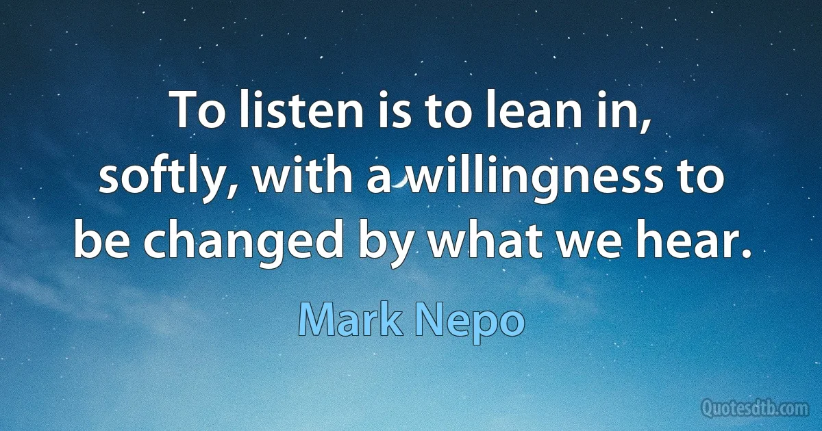 To listen is to lean in, softly, with a willingness to be changed by what we hear. (Mark Nepo)