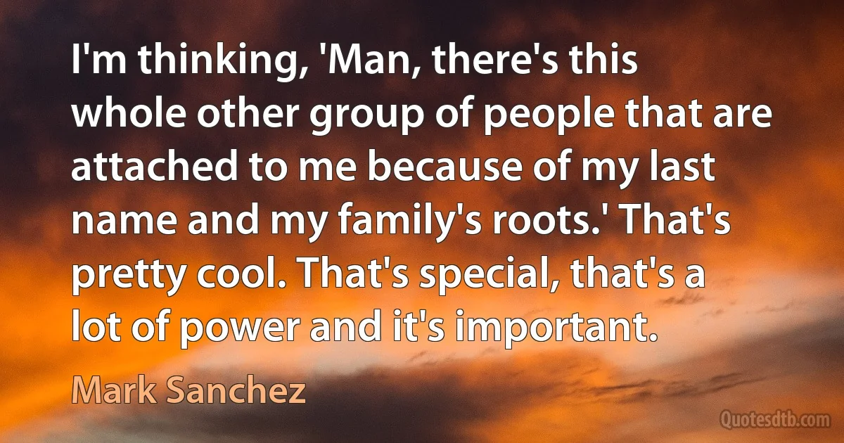 I'm thinking, 'Man, there's this whole other group of people that are attached to me because of my last name and my family's roots.' That's pretty cool. That's special, that's a lot of power and it's important. (Mark Sanchez)