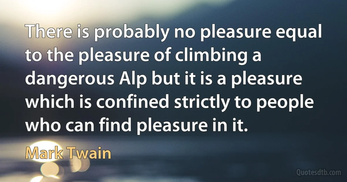 There is probably no pleasure equal to the pleasure of climbing a dangerous Alp but it is a pleasure which is confined strictly to people who can find pleasure in it. (Mark Twain)