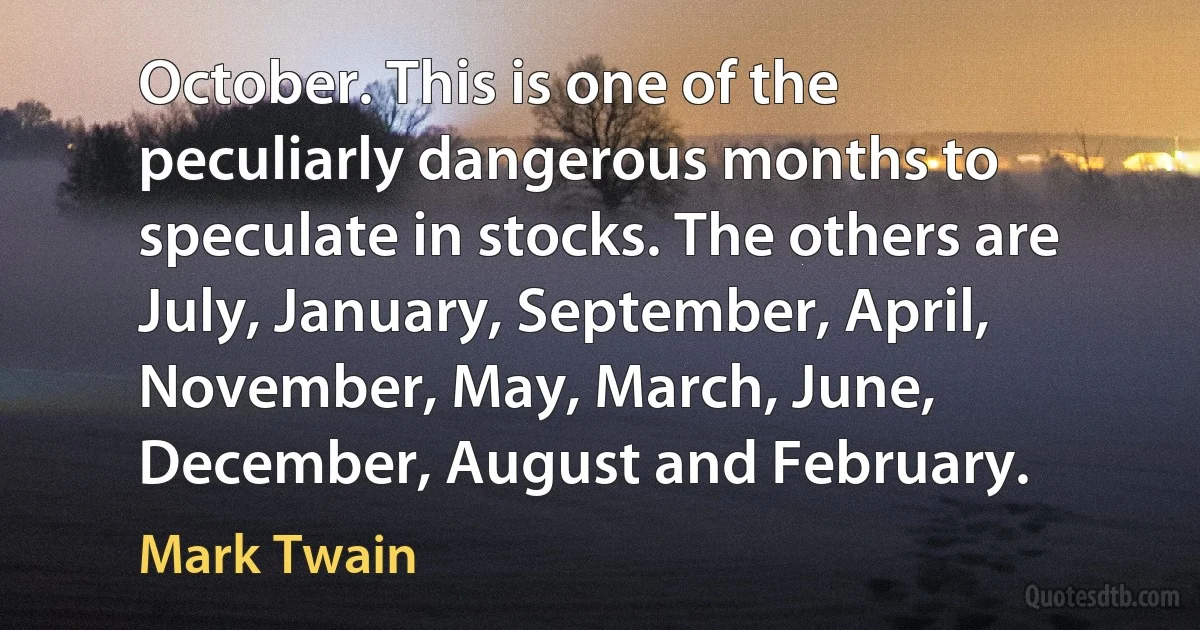 October. This is one of the peculiarly dangerous months to speculate in stocks. The others are July, January, September, April, November, May, March, June, December, August and February. (Mark Twain)