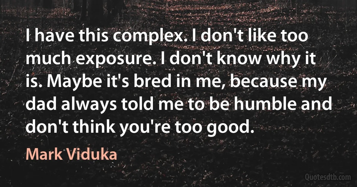 I have this complex. I don't like too much exposure. I don't know why it is. Maybe it's bred in me, because my dad always told me to be humble and don't think you're too good. (Mark Viduka)