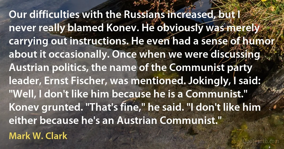 Our difficulties with the Russians increased, but I never really blamed Konev. He obviously was merely carrying out instructions. He even had a sense of humor about it occasionally. Once when we were discussing Austrian politics, the name of the Communist party leader, Ernst Fischer, was mentioned. Jokingly, I said: "Well, I don't like him because he is a Communist." Konev grunted. "That's fine," he said. "I don't like him either because he's an Austrian Communist." (Mark W. Clark)