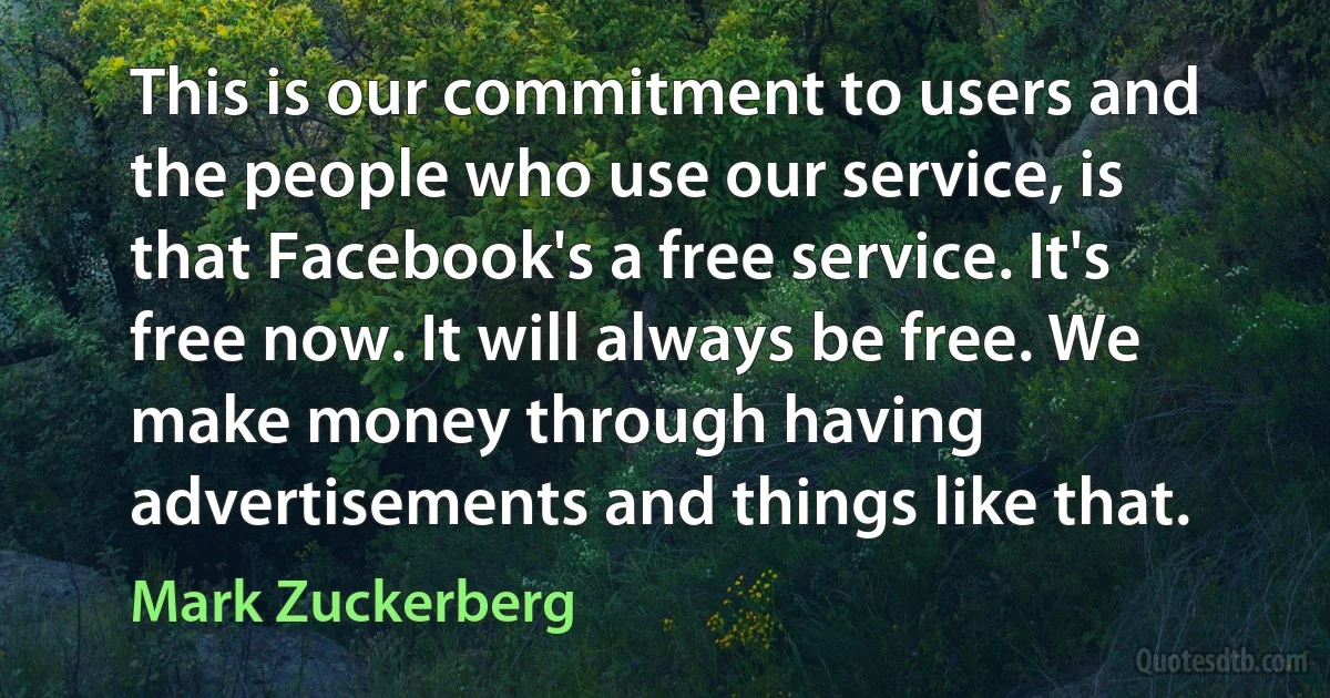 This is our commitment to users and the people who use our service, is that Facebook's a free service. It's free now. It will always be free. We make money through having advertisements and things like that. (Mark Zuckerberg)