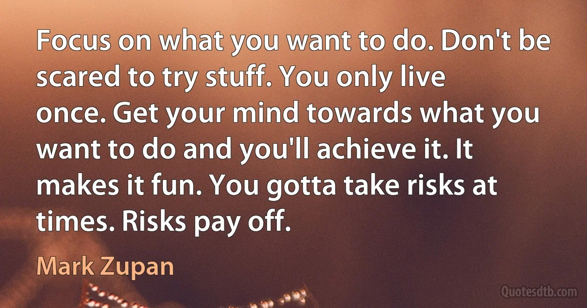 Focus on what you want to do. Don't be scared to try stuff. You only live once. Get your mind towards what you want to do and you'll achieve it. It makes it fun. You gotta take risks at times. Risks pay off. (Mark Zupan)