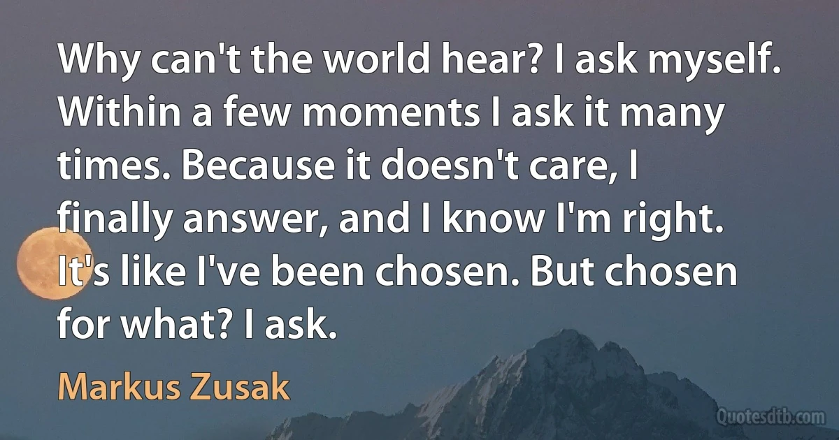 Why can't the world hear? I ask myself. Within a few moments I ask it many times. Because it doesn't care, I finally answer, and I know I'm right. It's like I've been chosen. But chosen for what? I ask. (Markus Zusak)