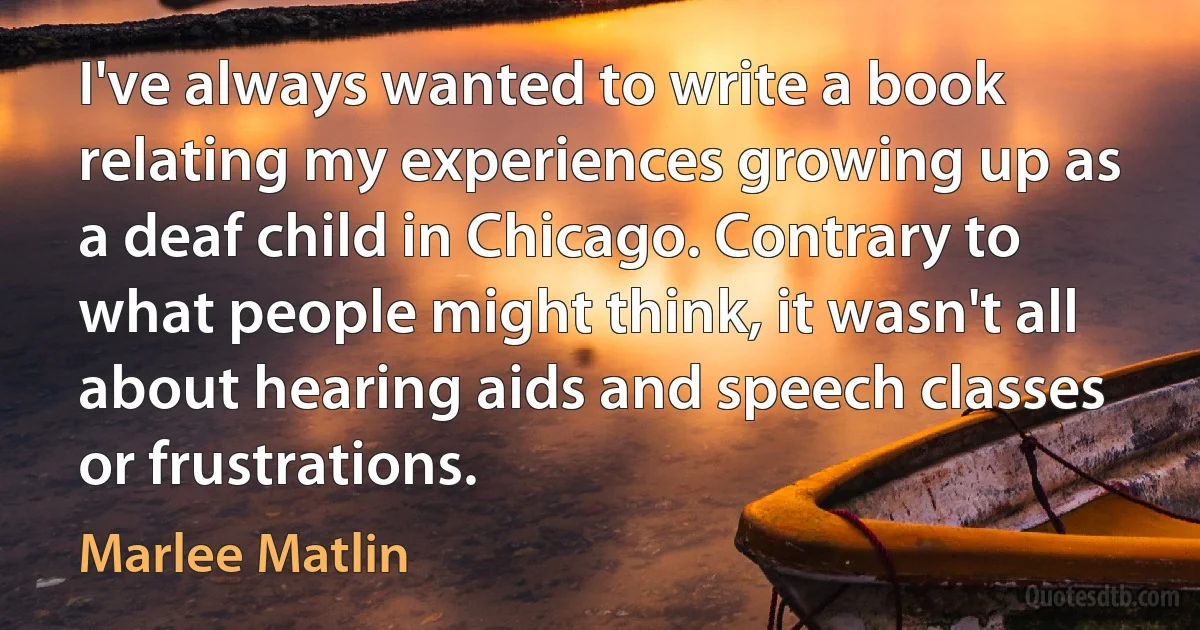 I've always wanted to write a book relating my experiences growing up as a deaf child in Chicago. Contrary to what people might think, it wasn't all about hearing aids and speech classes or frustrations. (Marlee Matlin)