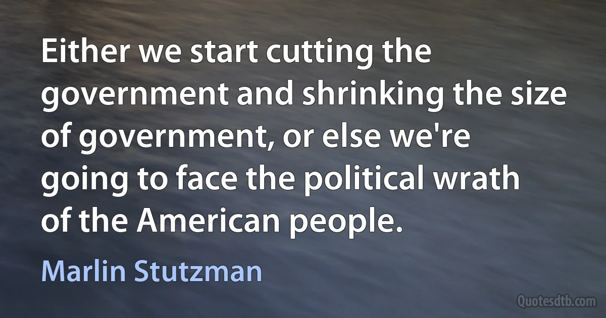 Either we start cutting the government and shrinking the size of government, or else we're going to face the political wrath of the American people. (Marlin Stutzman)