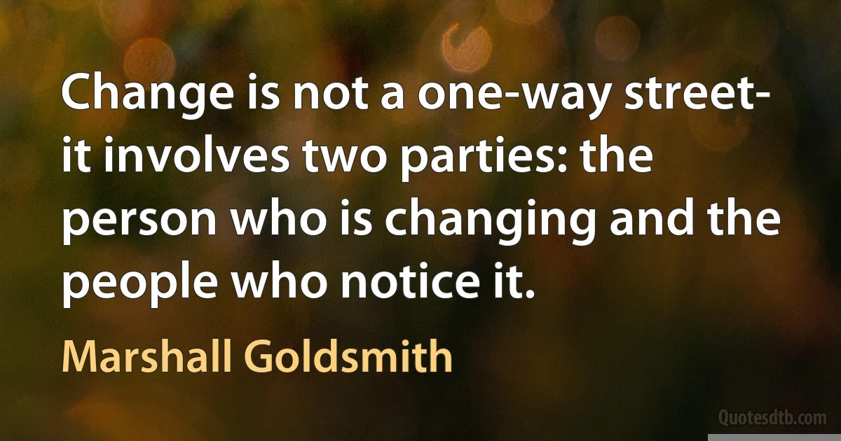 Change is not a one-way street- it involves two parties: the person who is changing and the people who notice it. (Marshall Goldsmith)