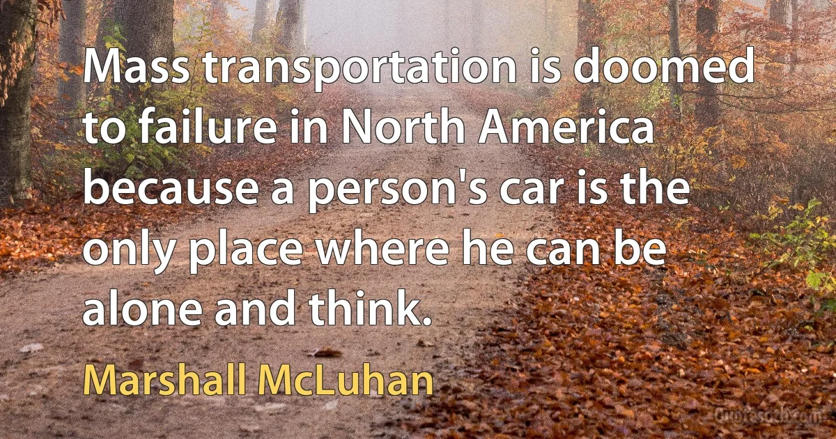 Mass transportation is doomed to failure in North America because a person's car is the only place where he can be alone and think. (Marshall McLuhan)