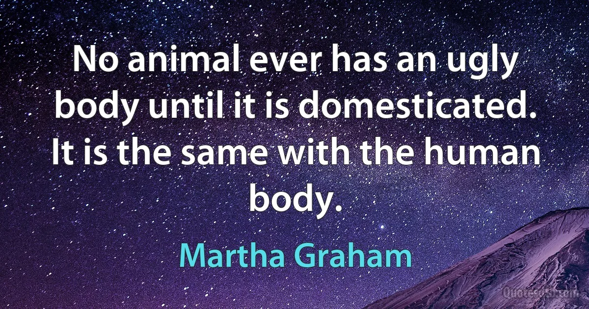 No animal ever has an ugly body until it is domesticated. It is the same with the human body. (Martha Graham)