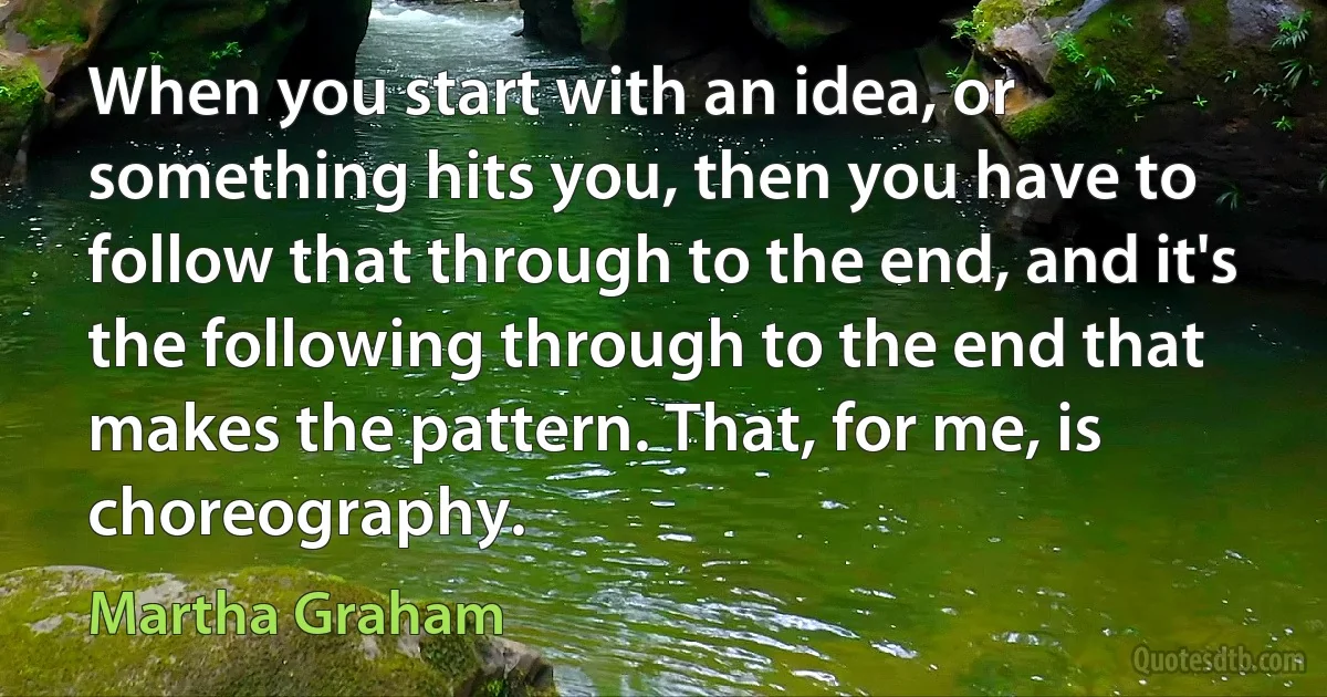 When you start with an idea, or something hits you, then you have to follow that through to the end, and it's the following through to the end that makes the pattern. That, for me, is choreography. (Martha Graham)