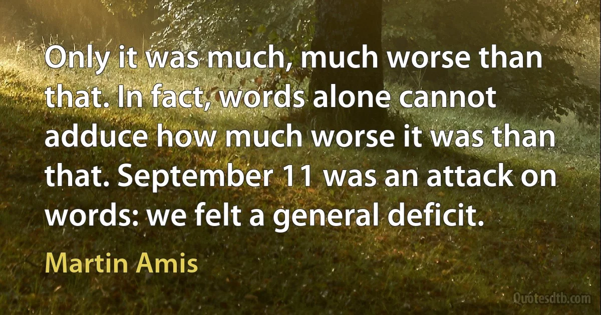 Only it was much, much worse than that. In fact, words alone cannot adduce how much worse it was than that. September 11 was an attack on words: we felt a general deficit. (Martin Amis)