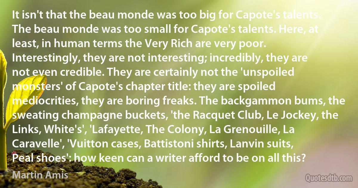 It isn't that the beau monde was too big for Capote's talents. The beau monde was too small for Capote's talents. Here, at least, in human terms the Very Rich are very poor. Interestingly, they are not interesting; incredibly, they are not even credible. They are certainly not the 'unspoiled monsters' of Capote's chapter title: they are spoiled mediocrities, they are boring freaks. The backgammon bums, the sweating champagne buckets, 'the Racquet Club, Le Jockey, the Links, White's', 'Lafayette, The Colony, La Grenouille, La Caravelle', 'Vuitton cases, Battistoni shirts, Lanvin suits, Peal shoes': how keen can a writer afford to be on all this? (Martin Amis)