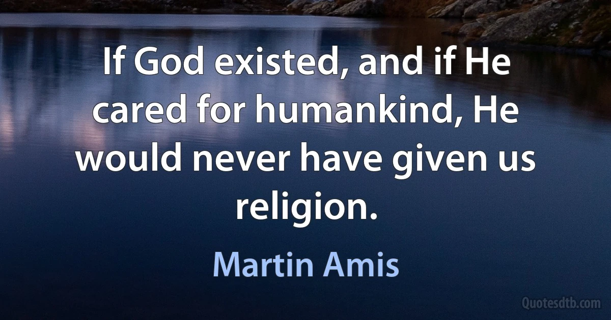 If God existed, and if He cared for humankind, He would never have given us religion. (Martin Amis)