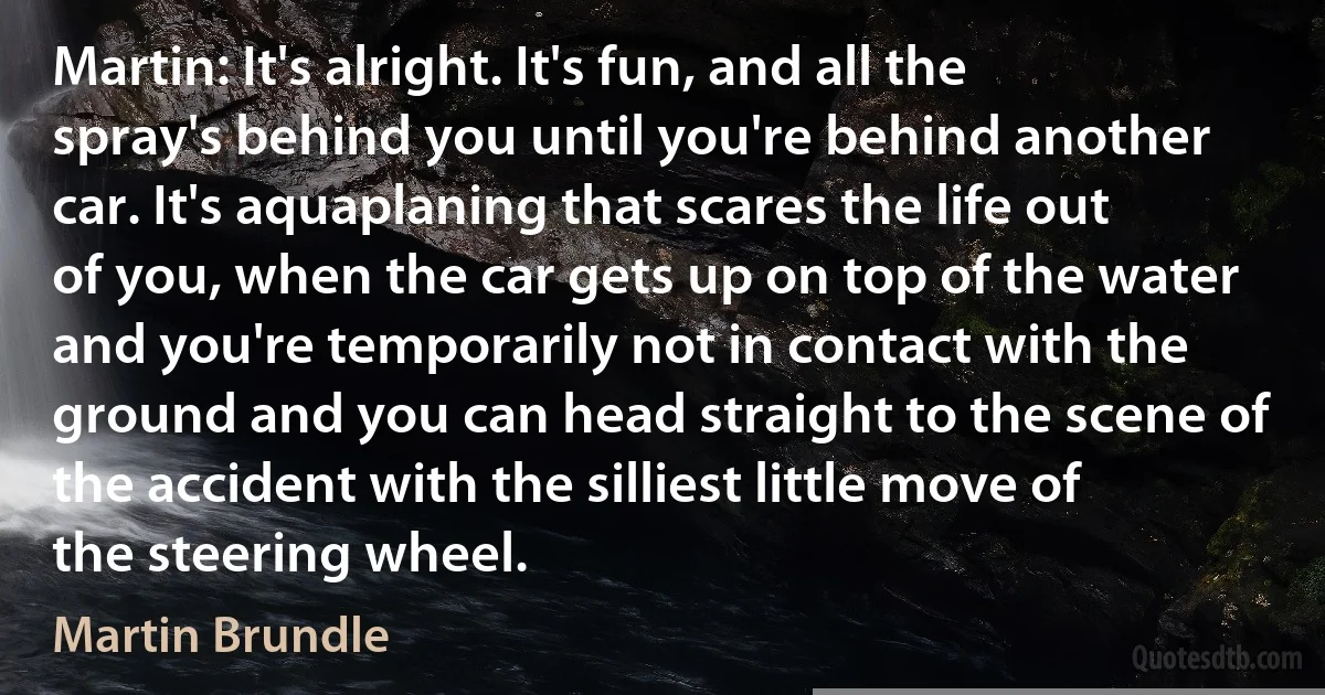 Martin: It's alright. It's fun, and all the spray's behind you until you're behind another car. It's aquaplaning that scares the life out of you, when the car gets up on top of the water and you're temporarily not in contact with the ground and you can head straight to the scene of the accident with the silliest little move of the steering wheel. (Martin Brundle)