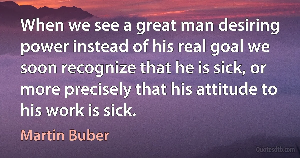 When we see a great man desiring power instead of his real goal we soon recognize that he is sick, or more precisely that his attitude to his work is sick. (Martin Buber)