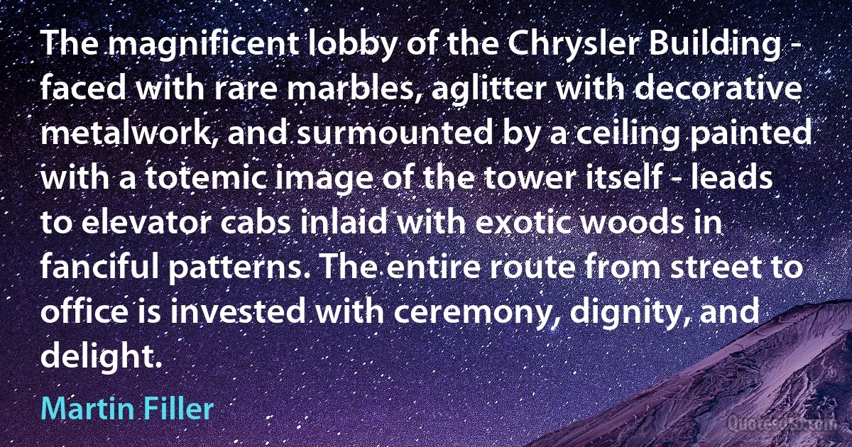 The magnificent lobby of the Chrysler Building - faced with rare marbles, aglitter with decorative metalwork, and surmounted by a ceiling painted with a totemic image of the tower itself - leads to elevator cabs inlaid with exotic woods in fanciful patterns. The entire route from street to office is invested with ceremony, dignity, and delight. (Martin Filler)