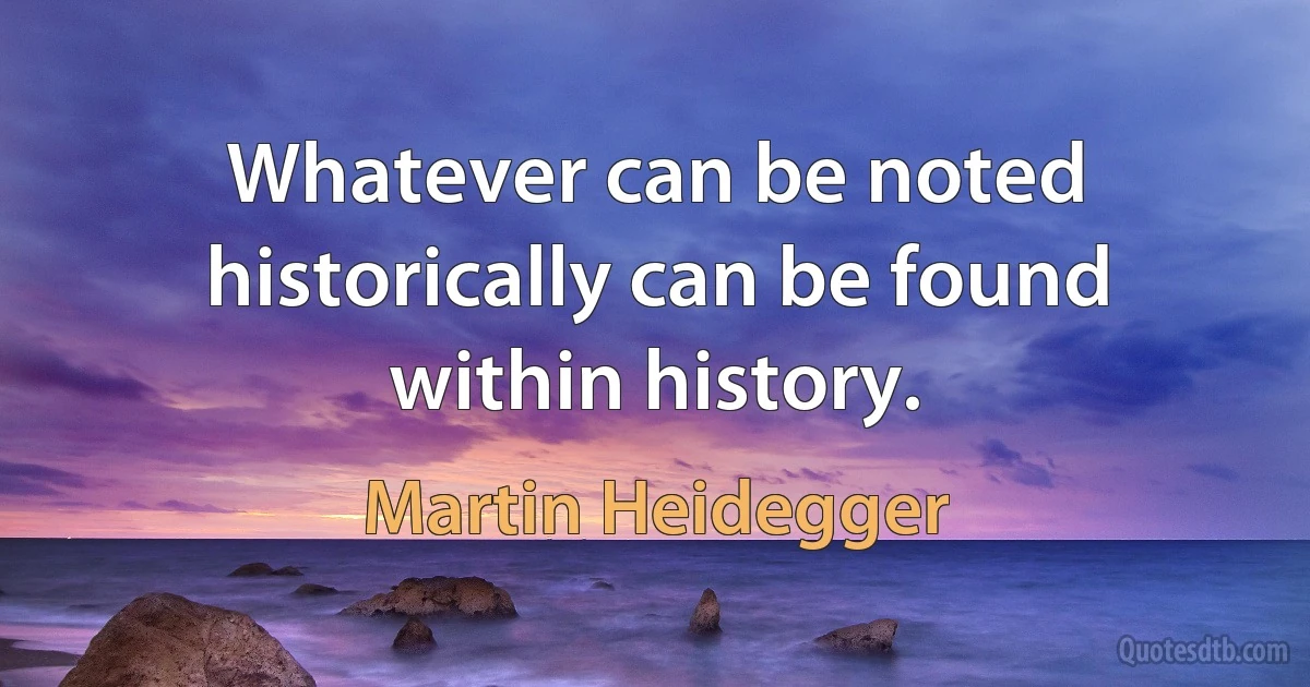 Whatever can be noted historically can be found within history. (Martin Heidegger)