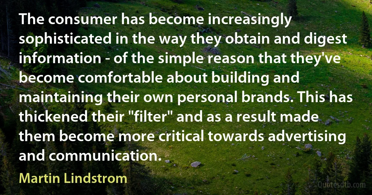 The consumer has become increasingly sophisticated in the way they obtain and digest information - of the simple reason that they've become comfortable about building and maintaining their own personal brands. This has thickened their "filter" and as a result made them become more critical towards advertising and communication. (Martin Lindstrom)