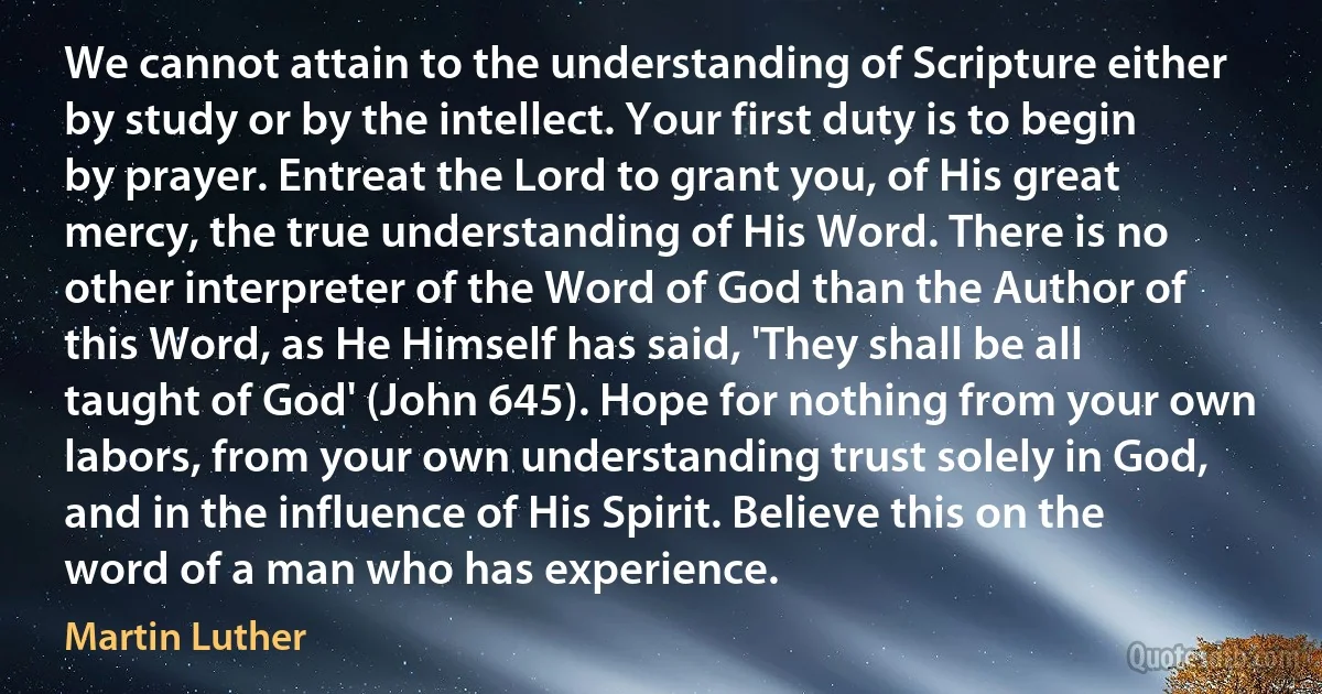 We cannot attain to the understanding of Scripture either by study or by the intellect. Your first duty is to begin by prayer. Entreat the Lord to grant you, of His great mercy, the true understanding of His Word. There is no other interpreter of the Word of God than the Author of this Word, as He Himself has said, 'They shall be all taught of God' (John 645). Hope for nothing from your own labors, from your own understanding trust solely in God, and in the influence of His Spirit. Believe this on the word of a man who has experience. (Martin Luther)