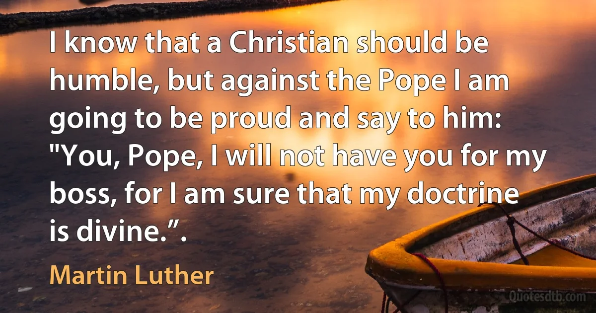 I know that a Christian should be humble, but against the Pope I am going to be proud and say to him: "You, Pope, I will not have you for my boss, for I am sure that my doctrine is divine.”. (Martin Luther)