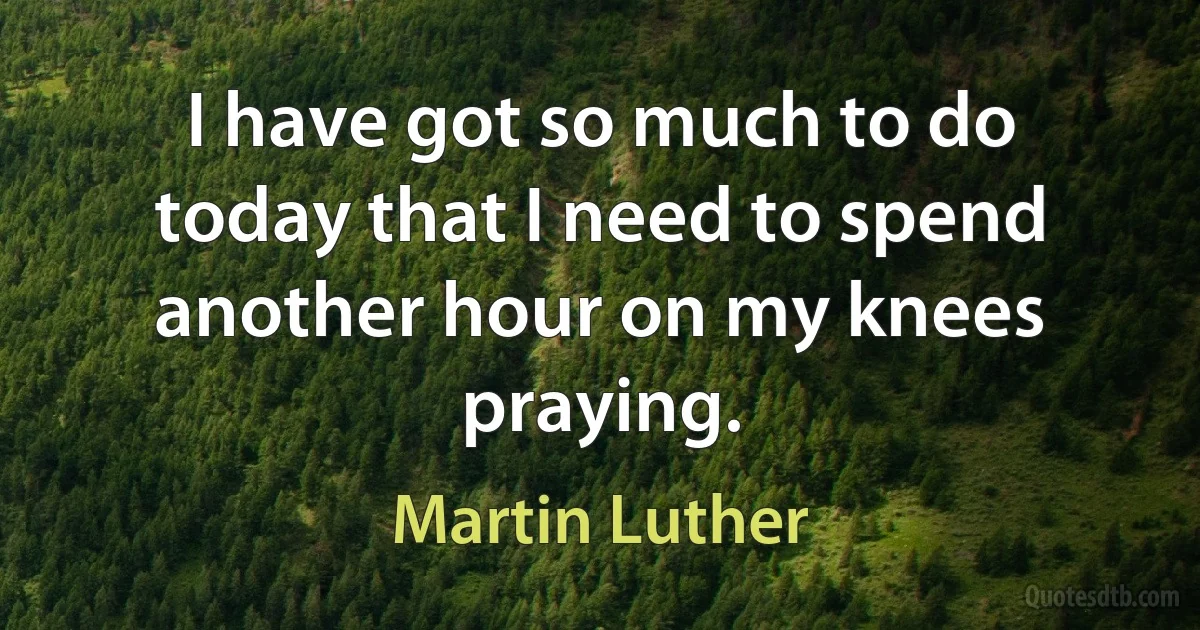 I have got so much to do today that I need to spend another hour on my knees praying. (Martin Luther)