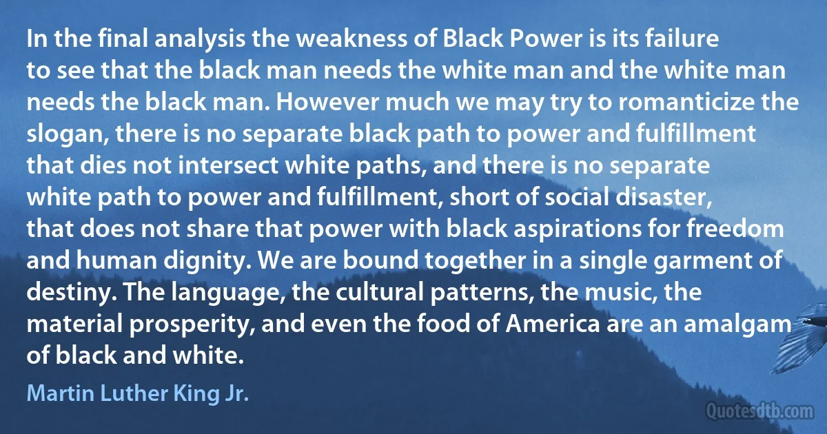 In the final analysis the weakness of Black Power is its failure to see that the black man needs the white man and the white man needs the black man. However much we may try to romanticize the slogan, there is no separate black path to power and fulfillment that dies not intersect white paths, and there is no separate white path to power and fulfillment, short of social disaster, that does not share that power with black aspirations for freedom and human dignity. We are bound together in a single garment of destiny. The language, the cultural patterns, the music, the material prosperity, and even the food of America are an amalgam of black and white. (Martin Luther King Jr.)