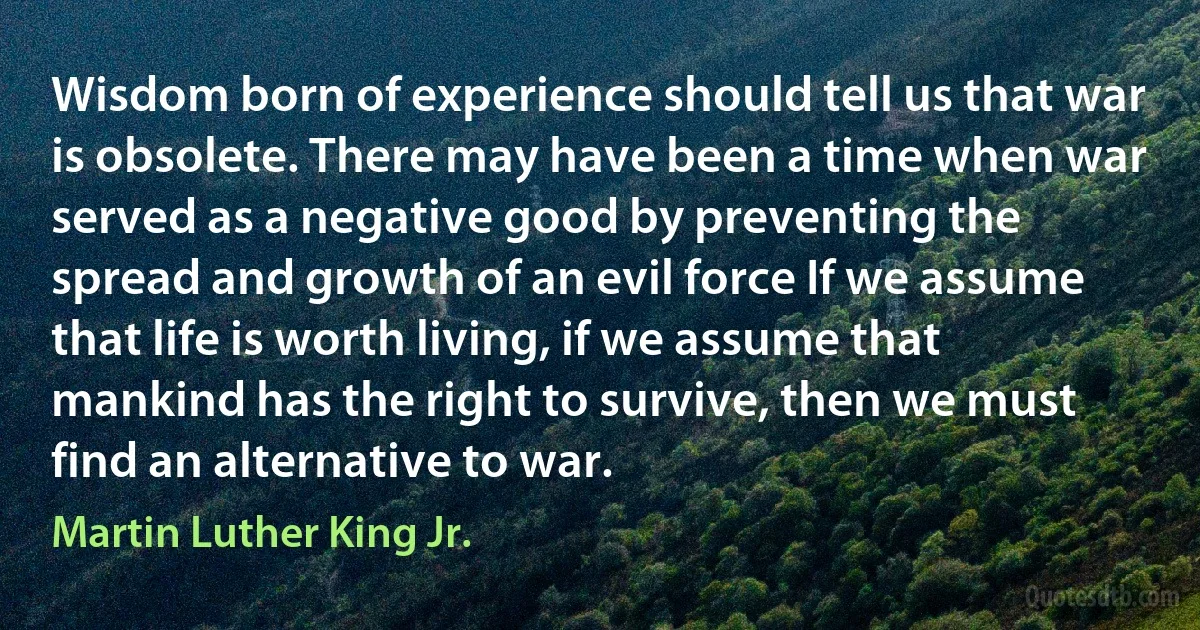 Wisdom born of experience should tell us that war is obsolete. There may have been a time when war served as a negative good by preventing the spread and growth of an evil force If we assume that life is worth living, if we assume that mankind has the right to survive, then we must find an alternative to war. (Martin Luther King Jr.)