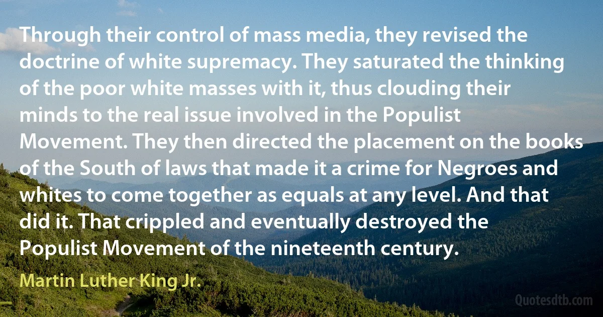 Through their control of mass media, they revised the doctrine of white supremacy. They saturated the thinking of the poor white masses with it, thus clouding their minds to the real issue involved in the Populist Movement. They then directed the placement on the books of the South of laws that made it a crime for Negroes and whites to come together as equals at any level. And that did it. That crippled and eventually destroyed the Populist Movement of the nineteenth century. (Martin Luther King Jr.)