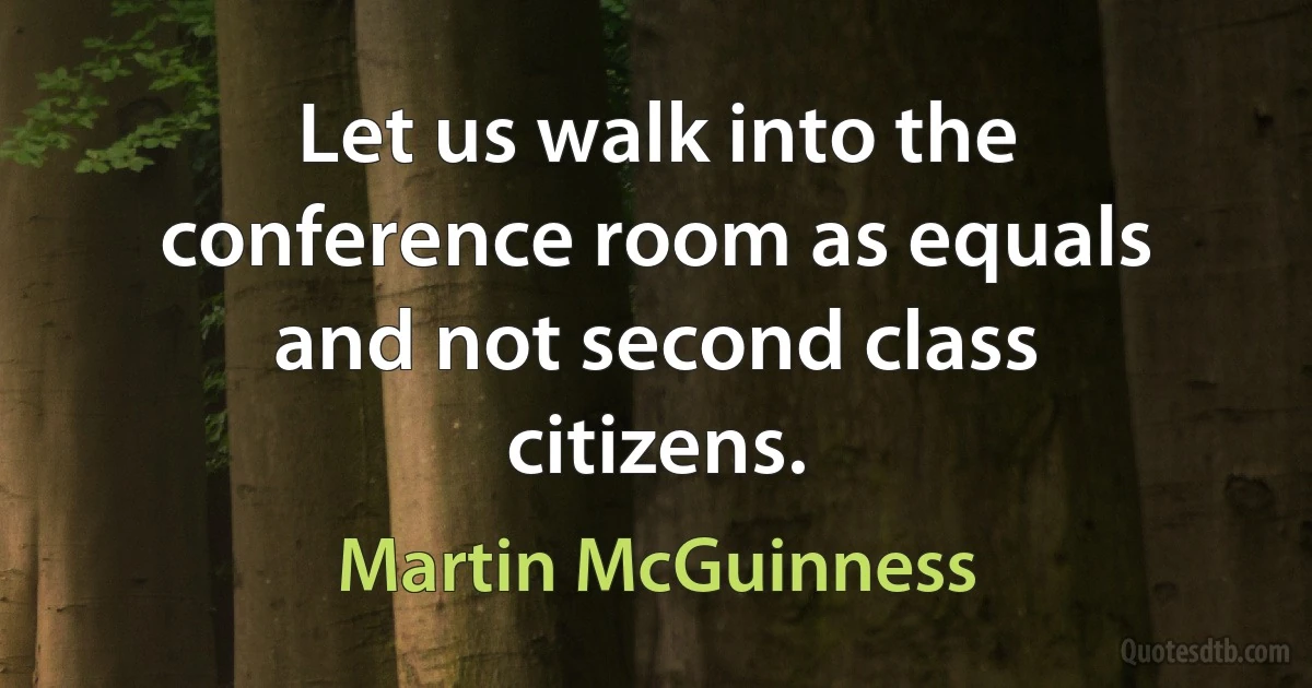 Let us walk into the conference room as equals and not second class citizens. (Martin McGuinness)