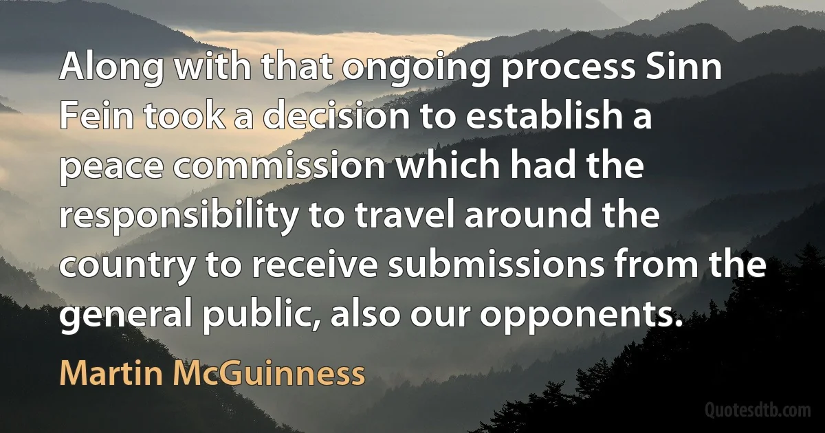 Along with that ongoing process Sinn Fein took a decision to establish a peace commission which had the responsibility to travel around the country to receive submissions from the general public, also our opponents. (Martin McGuinness)