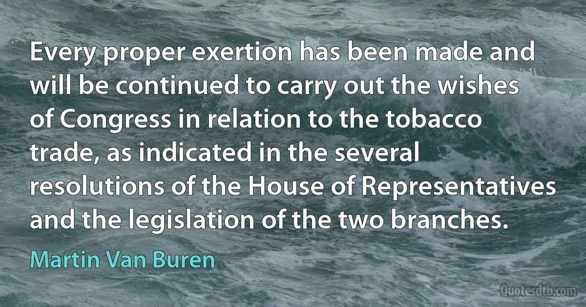 Every proper exertion has been made and will be continued to carry out the wishes of Congress in relation to the tobacco trade, as indicated in the several resolutions of the House of Representatives and the legislation of the two branches. (Martin Van Buren)