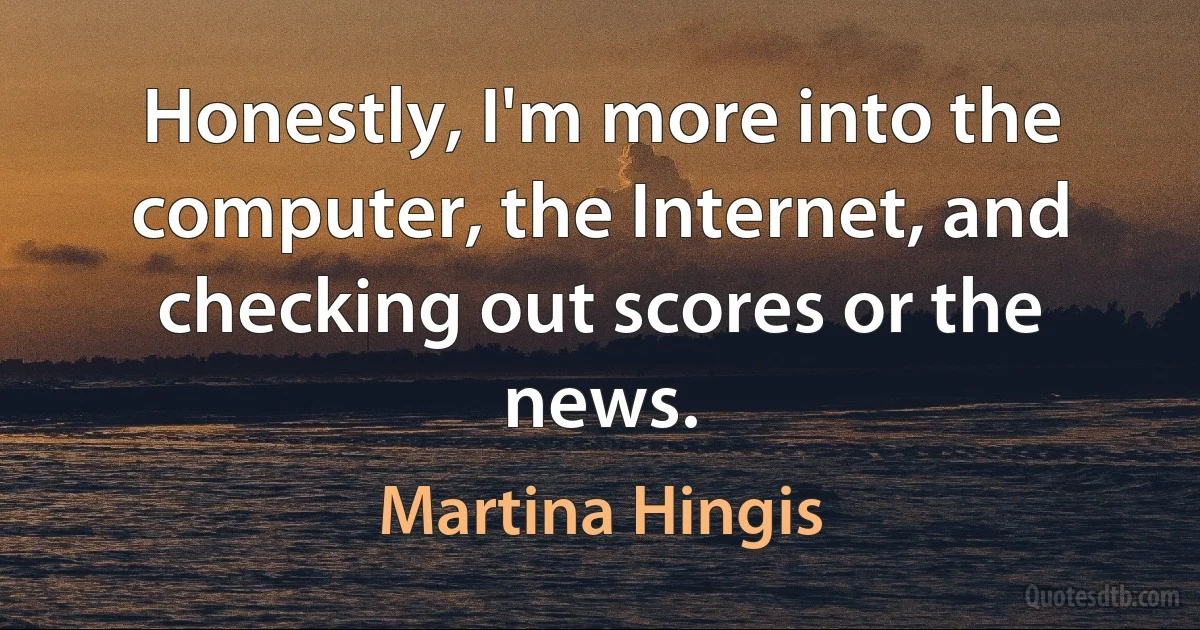 Honestly, I'm more into the computer, the Internet, and checking out scores or the news. (Martina Hingis)