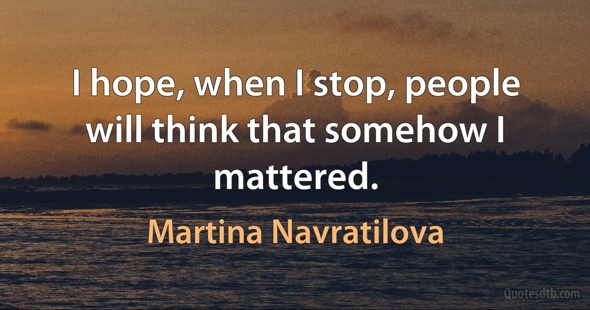 I hope, when I stop, people will think that somehow I mattered. (Martina Navratilova)