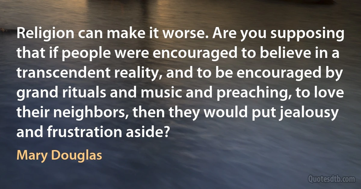 Religion can make it worse. Are you supposing that if people were encouraged to believe in a transcendent reality, and to be encouraged by grand rituals and music and preaching, to love their neighbors, then they would put jealousy and frustration aside? (Mary Douglas)