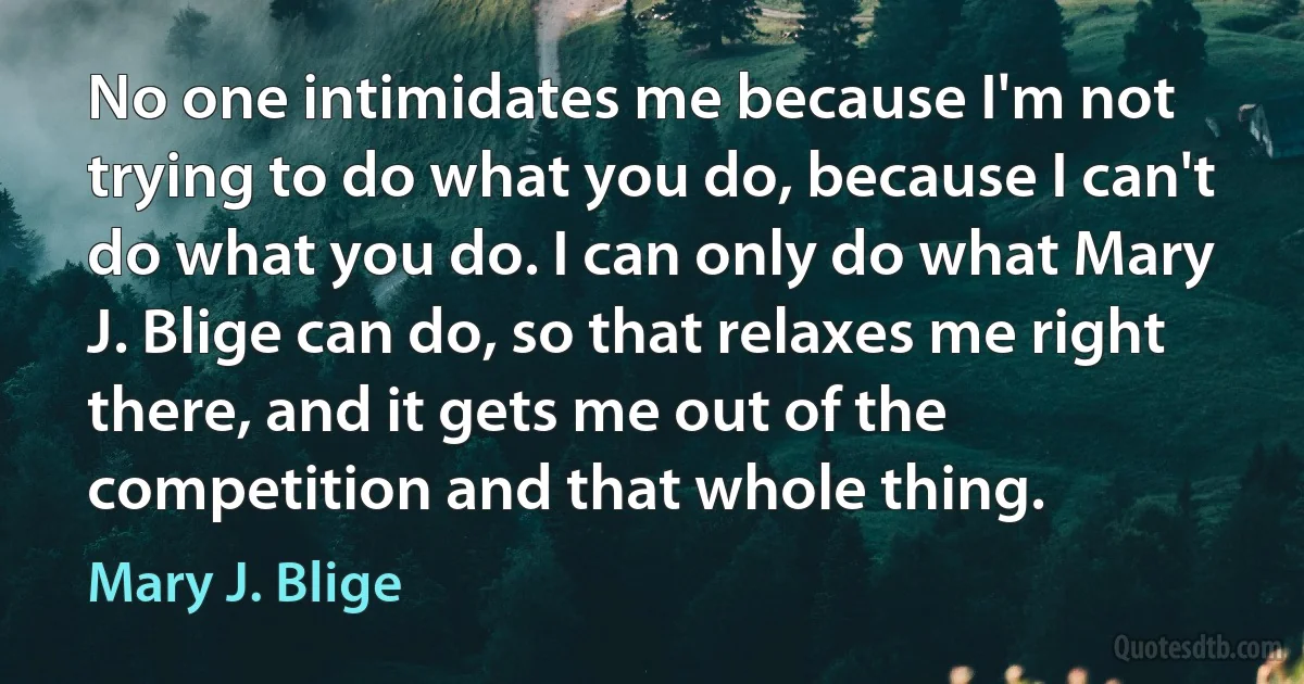 No one intimidates me because I'm not trying to do what you do, because I can't do what you do. I can only do what Mary J. Blige can do, so that relaxes me right there, and it gets me out of the competition and that whole thing. (Mary J. Blige)